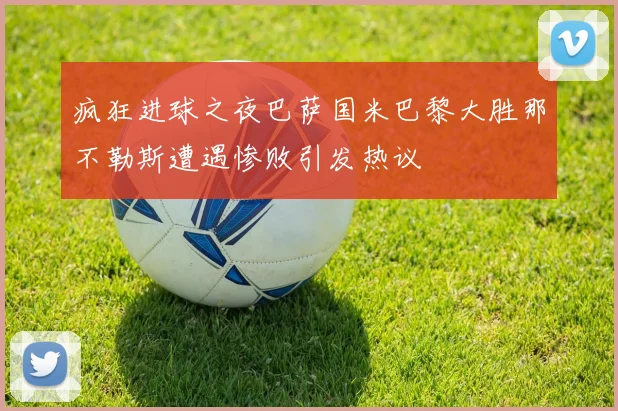 疯狂进球之夜巴萨国米巴黎大胜那不勒斯遭遇惨败引发热议