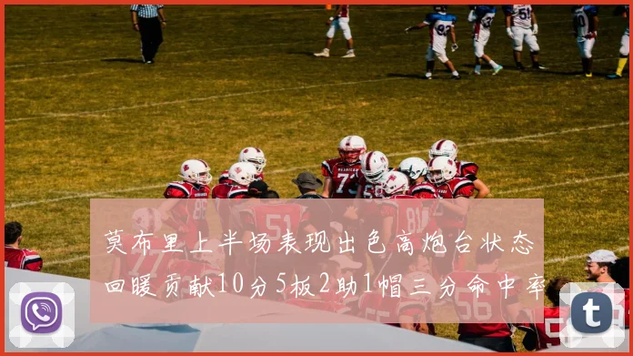莫布里上半场表现出色高炮台状态回暖贡献10分5板2助1帽三分命中率高达66