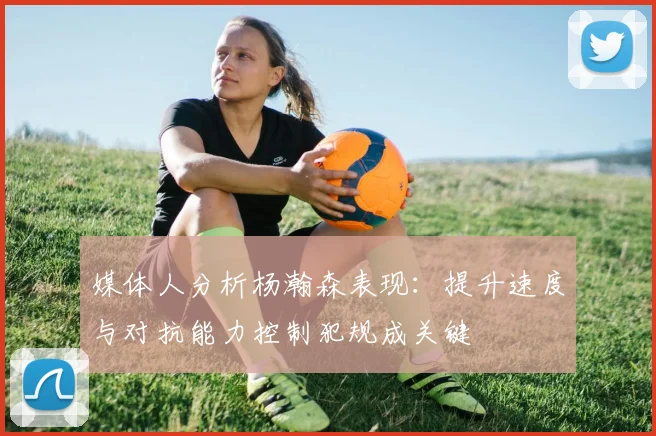 媒体人分析杨瀚森表现：提升速度与对抗能力控制犯规成关键