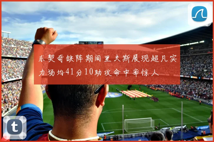 东契奇缺阵期间里夫斯展现超凡实力场均41分10助攻命中率惊人