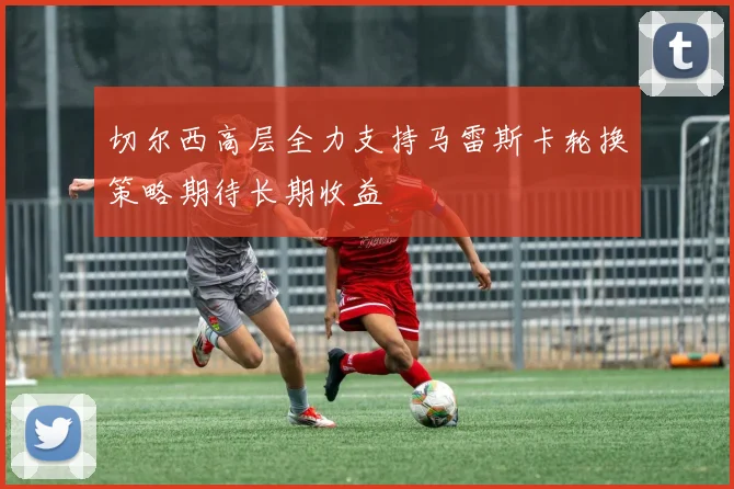 切尔西高层全力支持马雷斯卡轮换策略期待长期收益