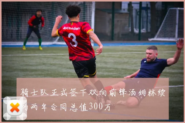 骑士队正式签下双向前锋汤姆林续约两年合同总值300万