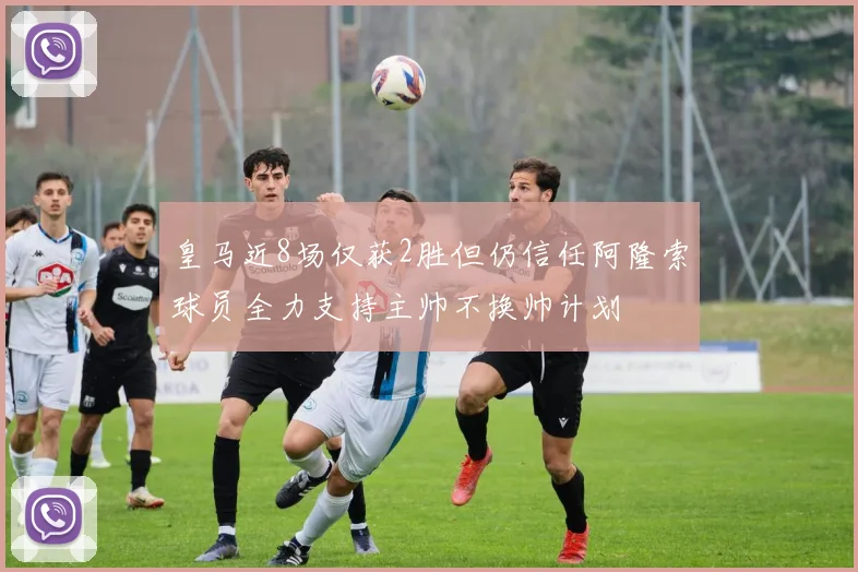 皇马近8场仅获2胜但仍信任阿隆索球员全力支持主帅不换帅计划
