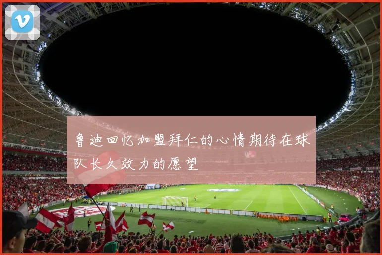 鲁迪回忆加盟拜仁的心情期待在球队长久效力的愿望