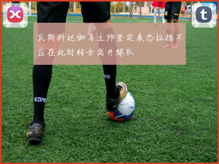 瓦斯科达伽马主帅坚定表态拉扬不应在此时转会离开球队