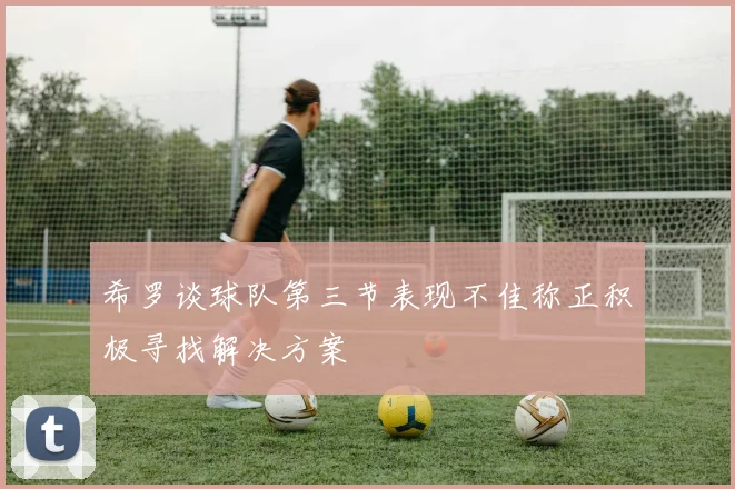 希罗谈球队第三节表现不佳称正积极寻找解决方案