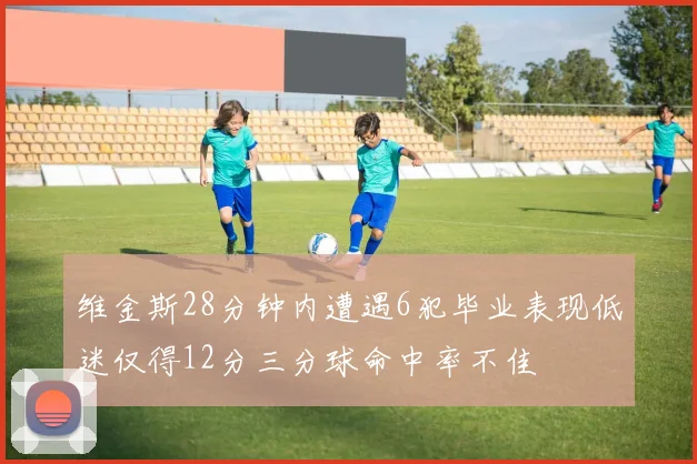 维金斯28分钟内遭遇6犯毕业表现低迷仅得12分三分球命中率不佳