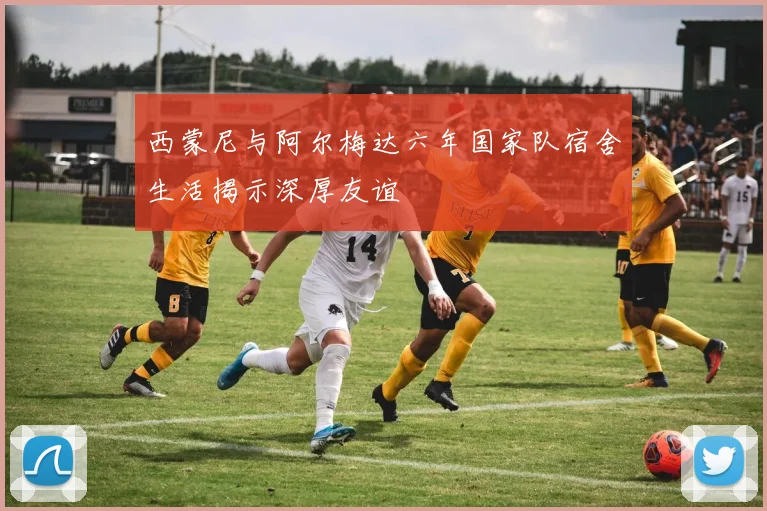 西蒙尼与阿尔梅达六年国家队宿舍生活揭示深厚友谊