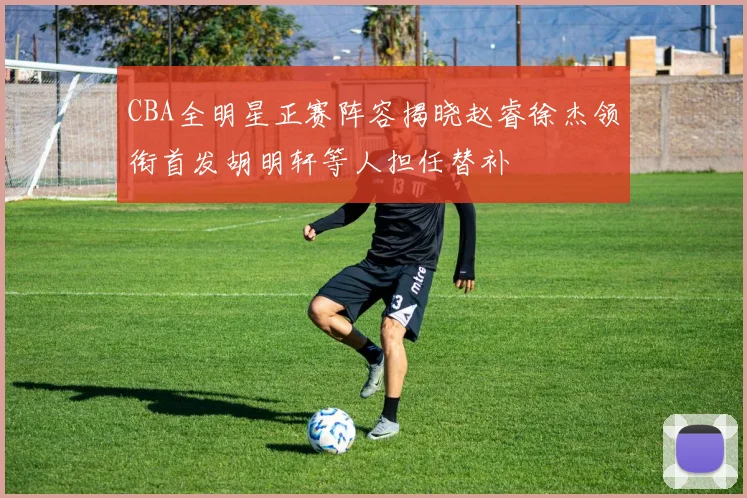 CBA全明星正赛阵容揭晓赵睿徐杰领衔首发胡明轩等人担任替补
