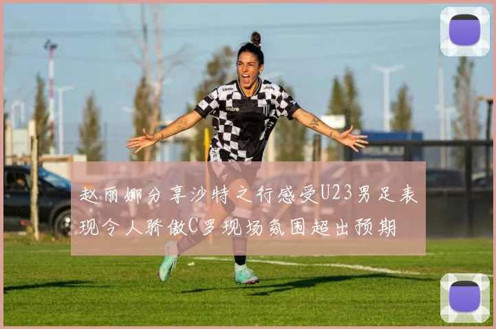 赵丽娜分享沙特之行感受U23男足表现令人骄傲C罗现场氛围超出预期