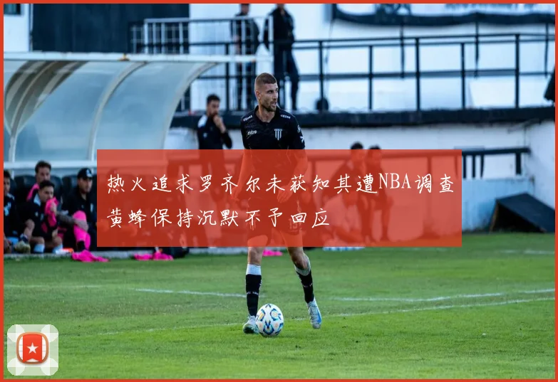 热火追求罗齐尔未获知其遭NBA调查黄蜂保持沉默不予回应