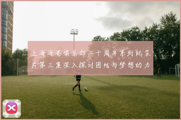 上海海港俱乐部二十周年系列纪录片第三集深入探讨团结与梦想的力量