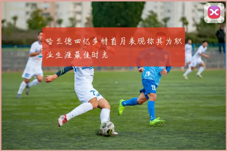 哈兰德回忆多特首月表现称其为职业生涯最佳时光