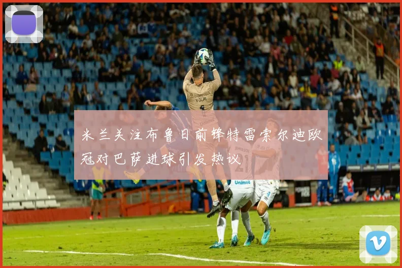 米兰关注布鲁日前锋特雷索尔迪欧冠对巴萨进球引发热议